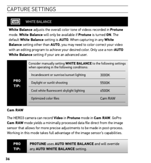 Page 3636
caPtU re settinG s
WHITE BALANCE
White Balance adjusts the overall color tone of videos recorded in Protune 
mode. White Balance will only be available if Protune is turned on. The 
default White Balance setting is Auto. When capturing in any White 
Balance setting other than Auto, you may need to color correct your video 
with an editing program to achieve your desired color. Only use a non-Auto 
White Balance setting if your are an advanced user.
Pro  
tiP:
Consider manually setting White BALAnCe to...