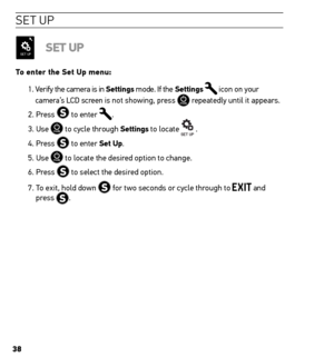 Page 383838
se t UP
set uP
to enter the set up menu:
1.  Verify the camera is in settings mode. If the settings 
 icon on your 
camera’s LCD screen is not showing, press  repeatedly until it appears.
2. Press 
 to enter .
3. Use 
 to cycle through settings to locate  .
4. Press 
 to enter set up.
5. Use 
 to locate the desired option to change.
6. Press 
 to select the desired option.
7.   To exit, hold down 
 for two seconds or cycle through to  and 
press .   