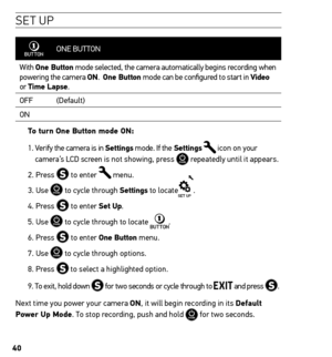 Page 4040
se t UP
ONE BUTTON
With  one Button mode selected, the camera automatically begins recording when 
powering the camera on.  one Button mode can be configured to start in Video  
or  time Lapse.
OFF (Default)
ON
to turn one Button mode on: 
1.   Verify the camera is in settings mode. If the settings 
 icon on your 
camera’s LCD screen is not showing, press  repeatedly until it appears.
2. Press 
 to enter  menu.
3. Use 
 to cycle through settings to locate.
4. Press 
 to enter set up.
5. Use 
 to cycle...