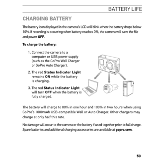 Page 5353
batter Y life
  ChArGinG BA tterY
The battery icon displayed in the camera’s LCD will blink when the battery drops below 
10%. If recording is occurring when battery reaches 0%, the camera will save the file 
and power oFF.
to charge the battery: 
1.  Connect the camera to a 
computer or USB power supply 
(such as the GoPro Wall Charger 
or GoPro Auto Charger).
2.   The  red  status indicator Light 
remains  on while the battery 
is charging.
3.   The red  status indicator Light   
will turn oFF when...