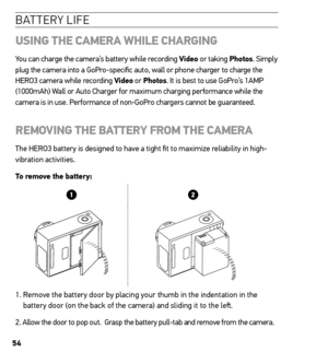 Page 5454
batterY life
usinG  the CAmerA  WhiLe ChArGinG
You can charge the camera’s battery while recording Video or taking Photos. Simply 
plug the camera into a GoPro-specific auto, wall or phone charger to charge the 
HERO3 camera while recording Video or Photos. It is best to use GoPro’s 1AMP 
(1000mAh) Wall or Auto Charger for maximum charging performance while the 
camera is in use. Performance of non-GoPro chargers cannot be guaranteed.  
remoVinG  the BAtterY From the CAmerA
The HERO3 battery is...