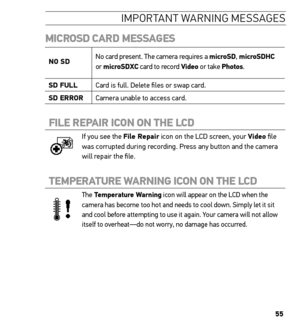 Page 5555
iMP ortant warnin G Me ssa Ge s
miCrosD CArD  messAGes
no sD No card present. The camera requires a microsD, 
microsDhC 
or  microsDXC card to record Video or take Photos.
sD FuLL Card is full. Delete files or swap card.
sD error Camera unable to access card.
FiLe rePAir iCon on the LCD 
If you see the File repair icon on the LCD screen, your Video file 
was corrupted during recording. Press any button and the camera 
will repair the file.
temPerAture WArninG  iCon on the LCD 
The temperature Warning...