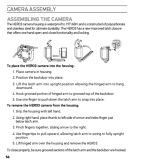 Page 5656
caMera asse MblY
AssemBLinG the  CAmerA  
The HERO3 camera housing is waterproof to 197’/60m and is constructed of polycarbonate 
and stainless steel for ultimate durability. The HERO3 has a new improved latch closure  
that offers one hand open-and-close functionality and locking.
t o place the hero3 camera into the housing:
1. Place camera in housing.
2. Position the backdoor into place.
3.  Lift the latch arm into upright position allowing the hinged arm to hang 
downward.
4. Hook grooved portion...