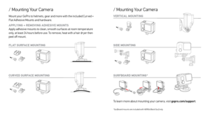 Page 6SIDE MOUNTING VERTICAL MOUNTING
/ Mounting Your Camera 
SURFBOARD MOUNTING*
*Surfboard mounts are included with HERO4 Black/Surf only.
To learn more about mounting your camera, visit gopro.com/support.
/ Mounting Your Camera
FL AT SURFACE MOUNTING
CURVED SURFACE MOUNTING
Mount your GoPro to helmets, gear and more with the included Cur ved + 
Flat Adhesive Mounts and hardware.
APPLYING + REMOVING ADHESIVE MOUNTS
 Apply adhesive mounts to clean, smooth sur faces at room temperature 
only, at least 24 hours...