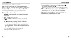 Page 285455
CREATING SHORT CLIPS FROM A VIDEO 
Video trimming lets you create shor t clips of your favorite shots 
from your video files. Clips are saved as new files that can be shared 
through the GoPro App and used during editing in GoPro Studio.   
Note: This feature is available only if your camera is connected to an LCD Touch BacPac   
(sold separately).
To Create a Short Clip from a Video:
1.  In  Playback  mode, tap the video that contains the clip that you 
want to save.
2.  Tap [ 
 ] to begin playing...