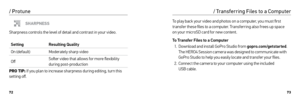Page 377273
SHARPNESS
Sharpness controls the level of detail and contrast in your video.
Setting Resulting Quality
On (default) Moderately sharp video
Off Softer video that allows for more flexibility 
during post-production
PRO TIP:  If you plan to increase sharpness during editing, turn this 
set ting off.
/ Protune
To play back your video and photos on a computer, you must first 
transfer these files to a computer. Transferring also frees up space   
on your microSD card for new content.
To Transfer Files to...