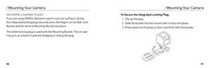 Page 469091
SECURING LOCKING PLUGS
If you are using HERO4 Session in spor ts such as sur fing or skiing, 
the integrated locking plug securely locks the fingers on the Ball Joint 
Buckle and the Ver tical Mounting Buckle into place.
The white locking plug is used with the Mounting Buckle. The circular 
ring acts as a leash to prevent dropping or losing the plug.
/ Mounting Your Camera
To Secure the Integrated Locking Plug:
1.  Flip up the plug.
2.  Slide the buckle into the mount until it clicks into place.
3....
