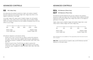 Page 356869
ADVANCED CONTROLS
ISO (Video Only)
ISO determines the camera’s sensitivity to light, and creates a trade\
off 
between brightness and resulting image noise. Image noise refers to the 
degree of graininess in the image.
In low light, higher ISO values result in brighter images, but with grea\
ter 
image noise. Lower values result in lower image noise, but darker images\
. 
When you change this setting, the touch display immediately shows you th\
e 
effect on your image. 
ISO behavior depends on the...