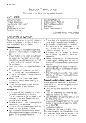 Page 2Electrolux. Thinking of you.
Share more of our thinking at www.electrolux.com
CONTENTS
Safety Information    2
Product description    3
How to run a wash cycle?    4
Daily use    5
Washing programmes    6
Care and cleaning    7Operating Problems    8
Detergents and Additives    9
Technical Specifications    9
Installation     10
Environment concerns    11
Subject to change without notice
SAFETY INFORMATION
Please read these points carefully before in-
stalling and using your appliance. Keep this
user...