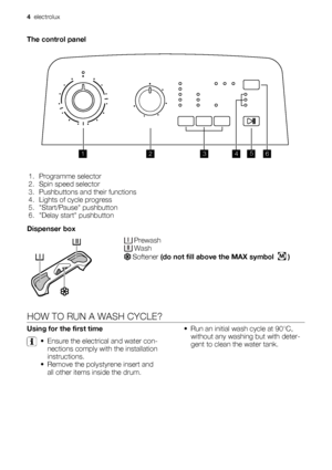 Page 4The control panel
1345
6 2
1. Programme selector
2. Spin speed selector
3. Pushbuttons and their functions
4. Lights of cycle progress
5. Start/Pause pushbutton
6. Delay start pushbutton
Dispenser box
 Prewash Wash
 Softener (do not fill above the MAX symbol  M )
HOW TO RUN A WASH CYCLE?
Using for the first time
• Ensure the electrical and water con-
nections comply with the installation
instructions.
• Remove the polystyrene insert and
all other items inside the drum.• Run an initial wash cycle at...