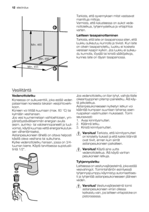 Page 12Min. 465
Min. 455Min. 485
Tarkista, että syvennyksen mitat vastaavat
mainittuja mittoja.
Varmista, että kalusteessa on aukot vede-
nottoletkua, tyhjennysletkua ja virtajohtoa
varten.
Laitteen tasapainottaminen
Tarkista, että laite on tasapainossa siten, että
luukku sulkeutuu kunnolla ja tiiviisti. Kun laite
on oikein tasapainotettu, luukku ei kosketa
viereisen kaapin kylkiin. Jos luukku ei sulkeu-
du kunnolla, löysää tai kiristä säätöjalkoja,
kunnes laite on täysin tasapainossa.
Vesiliitäntä...