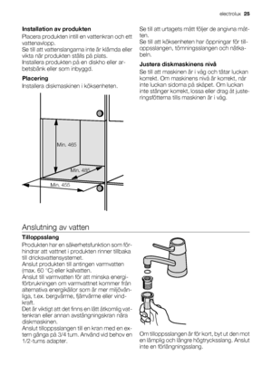 Page 25Installation av produkten
Placera produkten intill en vattenkran och ett
vattenavlopp.
Se till att vattenslangarna inte är klämda eller
vikta när produkten ställs på plats.
Installera produkten på en diskho eller ar-
betsbänk eller som inbyggd.
Placering
Installera diskmaskinen i köksenheten.
Min. 465
Min. 455Min. 485
Se till att urtagets mått följer de angivna måt-
ten.
Se till att köksenheten har öppningar för till-
oppsslangen, tömningsslangen och nätka-
beln.
Justera diskmaskinens nivå
Se till att...