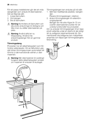 Page 26För att passa installationen går det att vrida
slangänden som ansluts till diskmaskinen.
Gör på följande sätt:
1. Lossa låsmuttern.
2. Vrid slangen.
3. Dra åt låsmuttern.
Varning Kontrollera att låsmuttern och
alla andra anslutningar är åtdragna och
täta innan du ställer diskmaskinen på
plats.
Varning Använd alltid en ny
tilloppsslang. Använd inte
anslutningsslangar från en gammal
produkt.
Tömningsslang
Produkten har ett säkerhetssystem som för-
hindrar vattenskador. Om en felfunktion upp-
står börjar...