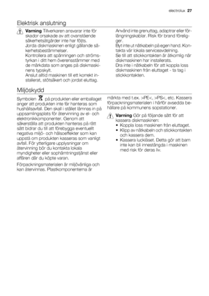 Page 27Elektrisk anslutning
Varning Tillverkaren ansvarar inte för
skador orsakade av att ovanstående
säkerhetsåtgärder inte har följts.
Jorda diskmaskinen enligt gällande sä-
kerhetsbestämmelser.
Kontrollera att spänningen och ströms-
tyrkan i ditt hem överensstämmer med
de märkdata som anges på diskmaski-
nens typskylt.
Anslut alltid maskinen till ett korrekt in-
stallerat, stötsäkert och jordat eluttag.Använd inte grenuttag, adaptrar eller för-
längningskablar. Risk för brand förelig-
ger.
Byt inte ut...