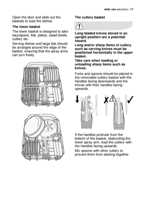 Page 17daily use electrolux  17
Open the door and slide out the
baskets to load the dishes.
The lower basket
The lower basket is designed to take
saucepans, lids, plates, salad bowls,
cutlery etc.
Serving dishes and large lids should
be arranged around the edge of the
basket, ensuring that the spray arms
can turn freely.The cutlery basket
Long bladed knives stored in an
upright position are a potential
hazard.
Long and/or sharp items of cutlery
such as carving knives must be
positioned horizontally in the...