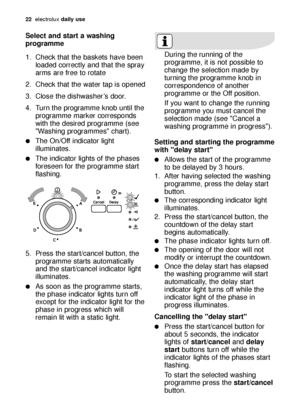 Page 2222electroluxdaily use
Select and start a washing
programme
1. Check that the baskets have been
loaded correctly and that the spray
arms are free to rotate
2. Check that the water tap is opened
3. Close the dishwasher’s door.
4. Turn the programme knob until the
programme marker corresponds
with the desired programme (see
Washing programmes chart). 
The On/Off indicator light
illuminates.
The indicator lights of the phases
foreseen for the programme start
flashing.
5. Press the start/cancel button, the...