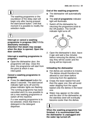 Page 23daily use electrolux  23
End of the washing programme
The dishwasher will automatically
stop.
The end of programmeindicator
light will illuminate.
1. Switch off the dishwasher by
returning the programme knob to
the Off position. The On/Off
indicator light turns off.
2. Open the dishwasher’s door, leave
it ajar and wait a few minutes
before removing the dishes; in this
way they will be cooler and the
drying will be improved.
Unloading the dishwasher
Hot dishes are sensitive to knocks.
The dishes should...