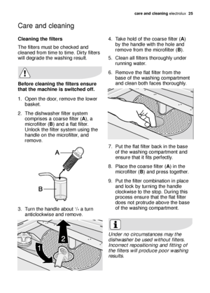 Page 25care and cleaning electrolux  25
Cleaning the filters
The filters must be checked and
cleaned from time to time. Dirty filters
will degrade the washing result.
Before cleaning the filters ensure
that the machine is switched off.
1. Open the door, remove the lower
basket.
2. The dishwasher filter system
comprises a coarse filter (A), a
microfilter (B) and a flat filter.
Unlock the filter system using the
handle on the microfilter, and
remove.
3. Turn the handle about 
1/4a turn
anticlockwise and remove....