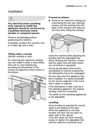 Page 33installation electrolux  33
Any electrical and/or plumbing
work required to install this
appliance should be carried out by
a qualified electrician and/or
plumber or competent person.
Remove all packaging before
positioning the machine.
If possible, position the machine next
to a water tap and a drain.
Fitting under a counter 
(kitchen worktop or sink)
By removing the machine’s worktop,
you can install it under a close fitting
sink unit or a pre-existing top,
providing the dimensions of the
recess...
