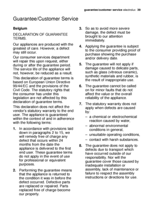 Page 39guarantee/customer serviceelectrolux  39
Guarantee/Customer Service
Belgium
DECLARATION OF GUARANTEE
TERMS.
Our appliances are produced with the
greatest of care. However, a defect
may still occur.
Our consumer services department
will repair this upon request, either
during or after the guarantee period.
The service life of the appliance will
not, however, be reduced as a result.
This declaration of guarantee terms is
based on European Union Directive
99/44/EC and the provisions of the
Civil Code. The...