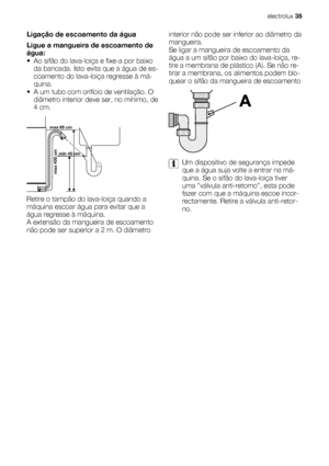 Page 35Ligação de escoamento da água
Ligue a mangueira de escoamento de
água:
• Ao sifão do lava-loiça e fixe-a por baixo
da bancada. Isto evita que a água de es-
coamento do lava-loiça regresse à má-
quina.
• A um tubo com orifício de ventilação. O
diâmetro interior deve ser, no mínimo, de
4 cm.
max 85 cm
min 40 cm
max 400 cm
Retire o tampão do lava-loiça quando a
máquina escoar água para evitar que a
água regresse à máquina.
A extensão da mangueira de escoamento
não pode ser superior a 2 m. O diâmetrointerior...