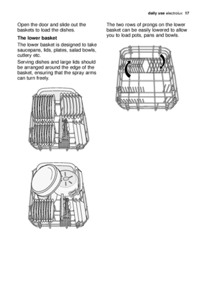 Page 17daily use electrolux  17
Open the door and slide out the
baskets to load the dishes.
The lower basket
The lower basket is designed to take
saucepans, lids, plates, salad bowls,
cutlery etc.
Serving dishes and large lids should
be arranged around the edge of the
basket, ensuring that the spray arms
can turn freely.The two rows of prongs on the lower
basket can be easily lowered to allow
you to load pots, pans and bowls.
117997 87/1en  2-05-2007  11:32  Pagina 17
 