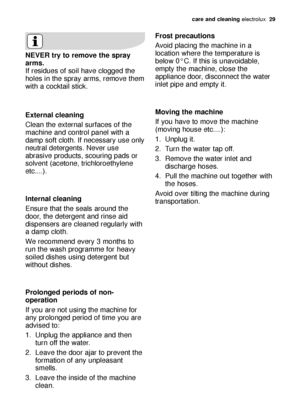 Page 29care and cleaning electrolux  29
Frost precautions 
Avoid placing the machine in a
location where the temperature is
below 0°C. If this is unavoidable,
empty the machine, close the
appliance door, disconnect the water
inlet pipe and empty it. 
Moving the machine 
If you have to move the machine
(moving house etc....): 
1. Unplug it.
2. Turn the water tap off.
3. Remove the water inlet and
discharge hoses.
4. Pull the machine out together with
the hoses. 
Avoid over tilting the machine during...
