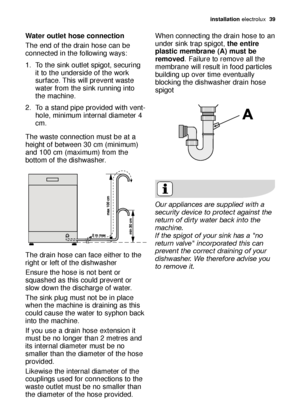 Page 39installation electrolux  39
Water outlet hose connection
The end of the drain hose can be
connected in the following ways: 
1. To the sink outlet spigot, securing
it to the underside of the work
surface. This will prevent waste
water from the sink running into
the machine. 
2. To a stand pipe provided with vent-
hole, minimum internal diameter 4
cm. 
The waste connection must be at a
height of between 30 cm (minimum)
and 100 cm (maximum) from the
bottom of the dishwasher. 
The drain hose can face either...