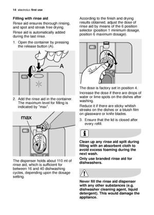 Page 1414electroluxfirst use
Filling with rinse aid
Rinse aid ensures thorough rinsing,
and spot and streak free drying. 
Rinse aid is automatically added
during the last rinse.
1. Open the container by pressing
the release button (A). 
2. Add the rinse aid in the container.
The maximum level for filling is
indicated by max. 
The dispenser holds about 110 ml of
rinse aid, which is sufficient for
between 16 and 40 dishwashing
cycles, depending upon the dosage
setting. According to the finish and drying
results...