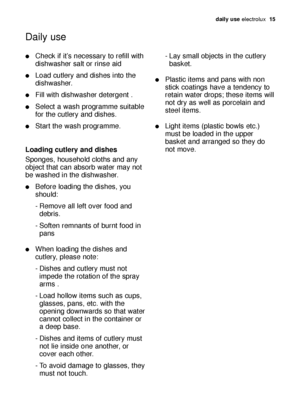 Page 15daily use electrolux  15
Check if it’s necessary to refill with
dishwasher salt or rinse aid
Load cutlery and dishes into the
dishwasher.
Fill with dishwasher detergent .
Select a wash programme suitable
for the cutlery and dishes.
Start the wash programme.
Loading cutlery and dishes
Sponges, household cloths and any
object that can absorb water may not
be washed in the dishwasher.
Before loading the dishes, you
should:
- Remove all left over food and 
debris.
- Soften remnants of burnt food in...