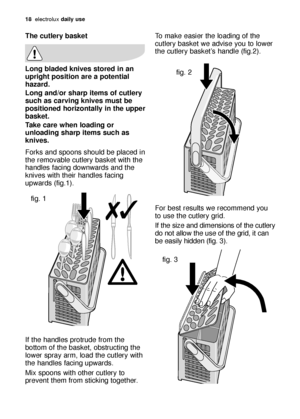 Page 18To make easier the loading of the
cutlery basket we advise you to lower
the cutlery basket’s handle (fig.2).
For best results we recommend you
to use the cutlery grid. 
If the size and dimensions of the cutlery
do not allow the use of the grid, it can
be easily hidden (fig. 3).
fig. 2
fig. 3
18electroluxdaily use
The cutlery basket
Long bladed knives stored in an
upright position are a potential
hazard.
Long and/or sharp items of cutlery
such as carving knives must be
positioned horizontally in the...