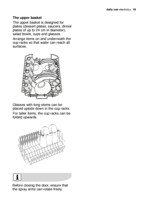 Page 19daily use electrolux  19
The upper basket 
The upper basket is designed for
plates (dessert plates, saucers, dinner
plates of up to 24 cm in diameter),
salad bowls, cups and glasses. 
Arrange items on and underneath the
cup racks so that water can reach all
surfaces.
Glasses with long stems can be
placed upside down in the cup racks.
For taller items, the cup racks can be
folded upwards.
Before closing the door, ensure that
the spray arms can rotate freely. 
117997 87/1en  2-05-2007  11:32  Pagina 19
 