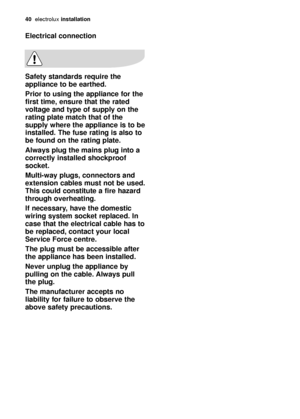 Page 4040electroluxinstallation
Electrical connection
Safety standards require the
appliance to be earthed. 
Prior to using the appliance for the
first time, ensure that the rated
voltage and type of supply on the
rating plate match that of the
supply where the appliance is to be
installed. The fuse rating is also to
be found on the rating plate.
Always plug the mains plug into a
correctly installed shockproof
socket.
Multi-way plugs, connectors and
extension cables must not be used.
This could constitute a...