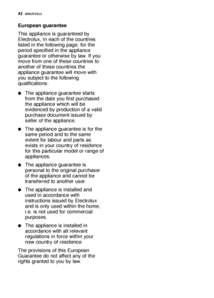 Page 4242electrolux
European guarantee
This appliance is guaranteed by
Electrolux, in each of the countries
listed in the following page, for the
period specified in the appliance
guarantee or otherwise by law. If you
move from one of these countries to
another of these countries the
appliance guarantee will move with
you subject to the following
qualifications:
The appliance guarantee starts
from the date you first purchased
the appliance which will be
evidenced by production of a valid
purchase document...