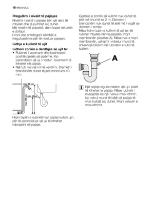 Page 18Rregullimi i nivelit të pajisjes
Nivelimi i saktë i pajisjes bën që dera të
mbyllet dhe të puthitet siç duhet.
Me nivelim të pasaktë, dera kapet tek anët
e dollapit.
Lironi ose shtrëngoni këmbët e
rregullueshme për të niveluar pajisjen.
Lidhja e kullimit të ujit
Lidheni zorrën e derdhjes së ujit te:
• Rubineti i lavamanit dhe bashkojeni
poshtë pjesës së sipërme. Kjo
parandalon që uji i ndotur i lavamanit të
kthehet në pajisje.
• Një tub me një vrimë ventilimi. Diametri i
brendshëm duhet të jetë minimumi...