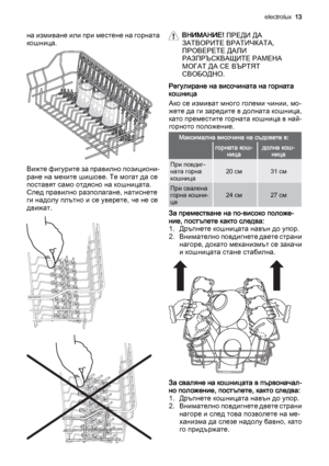 Page 13на измиване или при местене на горната
кошница.
Вижте фигурите за правилно позициони‐
ране на меките шишове. Те могат да се
поставят само отдясно на кошницата.
След правилно разполагане, натиснете
ги надолу плътно и се уверете, че не се
движат.
ВНИМАНИЕ! ПРЕДИ ДА
ЗАТВОРИТЕ ВРАТИЧКАТА,
ПРОВЕРЕТЕ ДАЛИ
РАЗПРЪСКВАЩИТЕ РАМЕНА
МОГАТ ДА СЕ ВЪРТЯТ
СВОБОДНО.
Регулиране на височината на горната
кошница
Ако се измиват много големи чинии, мо‐
жете да ги заредите в долната кошница,
като преместите горната кошница в...