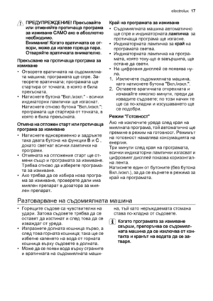 Page 17ПРЕДУПРЕЖДЕНИЕ! Прекъсвайте
или отменяйте протичаща програма
за измиване САМО ако е абсолютно
необходимо.
Внимание! Когато вратичката се от‐
вори, може да излезе гореща пара.
Отваряйте вратичката внимателно.
Прекъсване на протичаща програма за
измиване
• Отворете вратичката на съдомиялна‐
та машина; програмата ще спре. За‐
творете вратичката; програмата ще
стартира от точката, в която е била
прекъсната.
• Натиснете бутона "Вкл./изкл." - всички
индикаторни лампички ще изгаснат.
Натиснете отново...