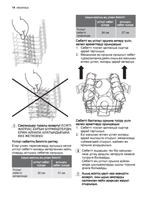 Page 14Сақтандыру туралы ескерту! ЕСІКТІ
ЖАППАС БҰРЫН БҮРІККІШТЕРДІҢ
ЕРКІН АЙНАЛА АЛАТЫНДЫҒЫНА
КӨЗ ЖЕТКІЗІҢІЗ.
Үстіңгі себеттің биіктігін реттеу
Егер үлкен тәрелкелерді жуғыңыз келсе
үстіңгі себетті жоғары көтергеннен кейін,
оларды астыңғы себетке салыңыз.
Ыдыс-аяқтың ең үлкен биіктігі:
 үстіңгі себет
ішіндеастыңғы
себет ішінде
Үстіңгі
себетті
көтергенде20 см31 см
Ыдыс-аяқтың ең үлкен биіктігі:
 үстіңгі себет
ішіндеастыңғы
себет ішінде
Үстіңгі
себетті
түсіргенде24 см27 см
Себетті ең үстіңгі орынға көтеру үшін,...