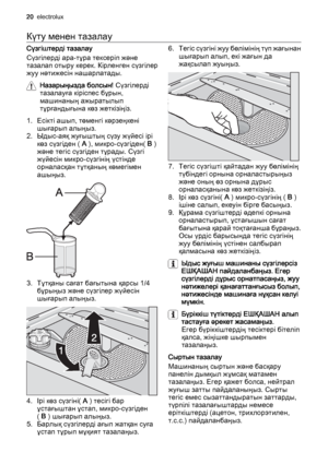 Page 20Күту менен тазалау
Сүзгіштерді тазалау
Сүзгілерді ара-тұра тексеріп және
тазалап отыру керек. Кірленген сүзгілер
жуу нәтижесін нашарлатады.
Назарыңызда болсын! Сүзгілерді
тазалауға кіріспес бұрын,
машинаның ажыратылып
тұрғандығына көз жеткізіңіз.
1. Есікті ашып, төменгі кәрзеңкені
шығарып алыңыз.
2. Ыдыс-аяқ жуғыштың сүзу жүйесі ірі
көз сүзгіден ( A ), микро-сүзгіден( B )
және тегіс сүзгіден тұрады. Сүзгі
жүйесін микро-сүзгінің үстінде
орналасқан тұтқаның көмегімен
ашыңыз.
3. Тұтқаны сағат бағытына қарсы...