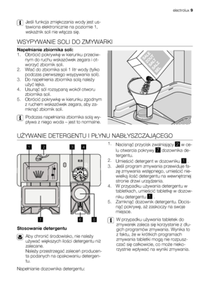 Page 9Jeśli funkcja zmiękczania wody jest us-
tawiona elektronicznie na poziomie 1,
wskaźnik soli nie włącza się.
WSYPYWANIE SOLI DO ZMYWARKI
Napełnianie zbiornika soli:
1. Obrócić pokrywkę w kierunku przeciw-
nym do ruchu wskazówek zegara i ot-
worzyć zbiornik soli.
2. Wlać do zbiornika soli 1 litr wody (tylko
podczas pierwszego wsypywania soli).
3. Do napełnienia zbiornika solą należy
użyć lejka.
4. Usunąć sól rozsypaną wokół otworu
zbiornika soli.
5. Obrócić pokrywkę w kierunku zgodnym
z ruchem wskazówek...