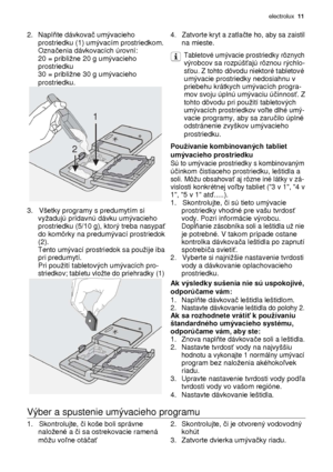 Page 11electrolux  11 
 
2. Napl ňte dávkova č umývacieho 4.   Zatvorte kryt a zatla čte ho, aby sa zaistil   prostriedku (1) umývacím prostriedkom. na mieste.   Ozna čenia dávkovacích úrovní: Tabletové umývacie prostriedky rôznych   20 = pribline 20 g umývacieho   výrobcov sa rozpúš ťajú rôznou rýchlo-   prostriedku   s ťou. Z tohto dôvodu niektoré tabletové   30 = pribline 30 g umývacieho   umývacie prostriedky nedosiahnu v   prostriedku.   priebehu krátkych umývacích progra-         mov svoju úplnú...