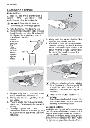 Page 1414  electrolux 
  
Ošetrovanie a 
čistenie  
 
Č istenie filtrov 
 
Z  času  na  čas  treba  skontrolova ť  a 
vy čisti ť  filtre.  Zne čistené  filtre 
znehodnocujú výsle-dok umývania.
 
 
Varovanie  Pred č istením filtrov sa  
presved čite, e spotrebi č je vypnutý.
 
 
1.   Otvorte dvierka, vyberte dolný kôš.     2.   Systém filtrov umýva čky riadu obsahuje     hrubý filter (A), mikrofilter (B) a plochý fil-     ter. Systém filtrov uvo ľnite pomocou     rukoväte na mikrofiltri. 8. Vlote hrubý filter...