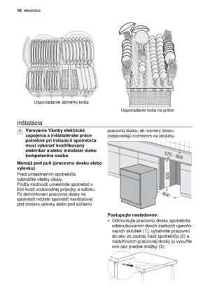 Page 1818  electrolux 
                            
Usporiadanie dolného koša 
 
Usporiadanie koša na príbor 
  
Inštalácia  
 
Varovanie Všetky elektrické  
zapojenia a inštalatérske práce 
potrebné pri inštalácii spotrebi ča 
musí vykona ť kvalifikovaný 
elektrikár a/alebo inštalatér alebo 
kompetentná osoba.
 
 
Montá pod pult (pracovnú dosku alebo  
výlevku)
 
 
Pred umiestnením spotrebi ča 
odstrá ňte všetky obaly.
 Pod ľa monosti umiestnite spotrebi č v 
blíz-kosti vodovodnej prípojky a odtoku. 
 Po...