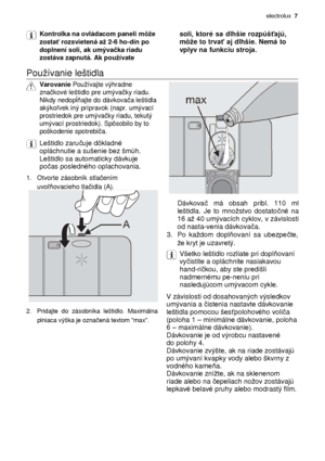 Page 7electrolux  7 
 
Kontrolka na ovládacom paneli môe  
zosta ť rozsvietená a 2-6 ho-dín po 
doplnení soli, ak umýva čka riadu 
zostáva zapnutá. Ak pouívate
   
soli,  ktoré  sa  dlhšie  rozpúš
ťajú, 
môe to trva ť aj dlhšie. Nemá to 
vplyv na funkciu stroja.
 
  
Pouívanie leštidla  
 
Varovanie  Pouívajte výhradne  
zna čkové leštidlo pre umýva čky riadu. 
Nikdy nedop ĺňajte do dávkova ča leštidla 
akýko ľvek iný prípravok (napr. umývací 
prostriedok pre umýva čky riadu, tekutý 
umývací...