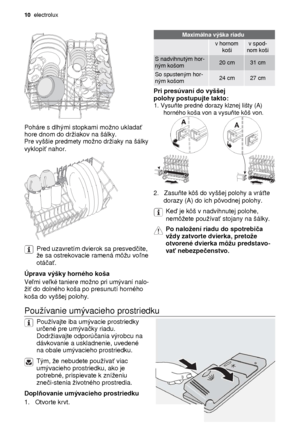 Page 1010  electrolux 
 
Maximálna výška riadu   
 v hornom v spod-   koši nom koši  
S nadvihnutým hor- 20 cm 31 cm  ným košom      
So spusteným hor- 24 cm 27 cm  ným košom      Pri presúvaní do vyššej  
polohy postupujte takto:
 1. Vysuňte predné dorazy klznej lišty (A) 
horného koša von a vysu ňte kôš von. 
 
Poháre s dlhými stopkami mono uklada ť   hore dnom do driakov na šálky.   Pre vyššie predmety mono driaky na šálky   vyklopiť nahor.   
 2.   Zasu ňte kôš do vyššej polohy a vrá ťte   dorazy (A) do...