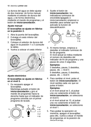 Page 1212electroluxprimer uso
La dureza del agua se debe ajustar
de dos maneras: de forma manual,
mediante el selector de dureza del
agua, y de forma electrónica,
mediante el mando de programas y el
botón deinicio/cancelación.
Ajuste manual
El lavavajillas se ajusta en fábrica
en la posición 2.
1. Abra la puerta del lavavajillas.
2. Extraiga el cesto inferior del
lavavajillas.
3. Coloque el selector de dureza del
agua en la posición 1 o 2 (consulte
la tabla).
4. Vuelva a colocar el cesto inferior.
Ajuste...