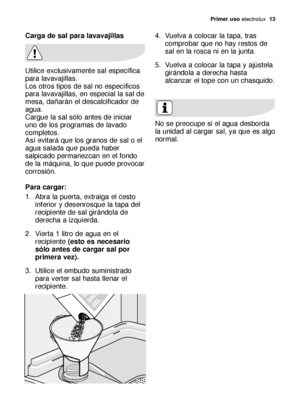 Page 13Primer uso electrolux  13
Carga de sal para lavavajillas
Utilice exclusivamente sal específica
para lavavajillas.
Los otros tipos de sal no específicos
para lavavajillas, en especial la sal de
mesa, dañarán el descalcificador de
agua.
Cargue la sal sólo antes de iniciar
uno de los programas de lavado
completos. 
Así evitará que los granos de sal o el
agua salada que pueda haber
salpicado permanezcan en el fondo
de la máquina, lo que puede provocar
corrosión.
Para cargar:
1. Abra la puerta, extraiga el...