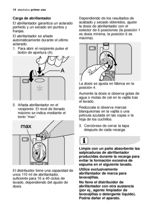 Page 1414electroluxprimer uso
Carga de abrillantador
El abrillantador garantiza un aclarado
perfecto y un secado sin puntos y
franjas. 
El abrillantador se añade
automáticamente durante el último
aclarado.
1. Para abrir el recipiente pulse el
botón de apertura (A). 
2. Añada abrillantador en el
recipiente. El nivel de llenado
máximo se indica mediante el
texto “max”. 
El distribuidor tiene una capacidad de
unos 110 ml de abrillantador,
suficiente para 16 a 40 ciclos de
lavado, dependiendo del ajuste de
dosis....