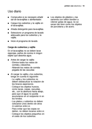 Page 15primer uso electrolux  15
Uso diario
Compruebe si es necesario añadir
sal de lavavajillas o abrillantador.
Cargue los cubiertos y la vajilla en 
el lavavajillas.
Añada detergente para lavavajillas.
Seleccione un programa de lavado
adecuado para los cubiertos y la
vajilla.
Inicie el programa de lavado.
Carga de cubiertos y vajilla
En el lavavajillas no se deben lavar
esponjas, paños de cocina ni ningún
objeto que absorba agua.
Antes de cargar la vajilla:
- Elimine todos los restos de 
comida y...