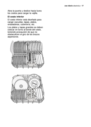 Page 17uso diario electrolux  17
Abra la puerta y deslice hacia fuera
los cestos para cargar la vajilla.
El cesto inferior
El cesto inferior está diseñado para
cargar cazuelas, tapas, platos,
ensaladeras, cubertería, etc.
Los platos y tapas grandes se deben
colocar en torno al borde del cesto,
teniendo precaución de que no
obstaculicen el giro de los brazos
aspersores.
156998 13/0es  6-07-2006  18:07  Pagina 17
 